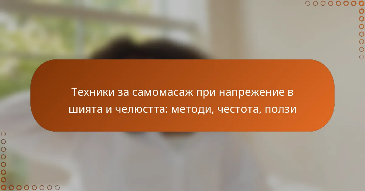 Техники за самомасаж при напрежение в шията и челюстта: методи, честота, ползи